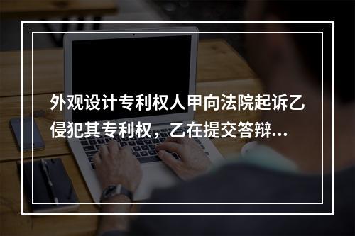 外观设计专利权人甲向法院起诉乙侵犯其专利权，乙在提交答辩状的