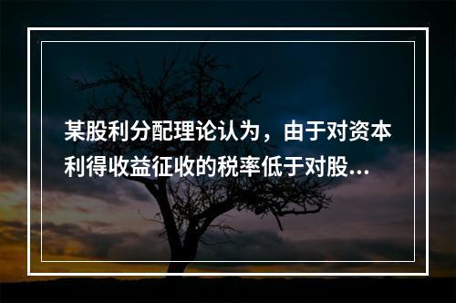 某股利分配理论认为，由于对资本利得收益征收的税率低于对股利收