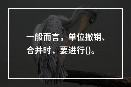 一般而言，单位撤销、合并时，要进行()。