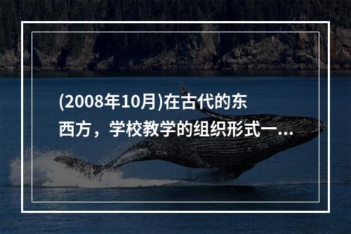 (2008年10月)在古代的东西方，学校教学的组织形式一般都