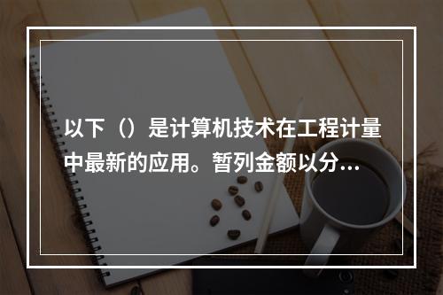 以下（）是计算机技术在工程计量中最新的应用。暂列金额以分部分