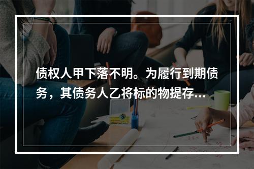 债权人甲下落不明。为履行到期债务，其债务人乙将标的物提存。根