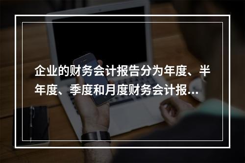 企业的财务会计报告分为年度、半年度、季度和月度财务会计报告。