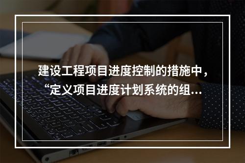 建设工程项目进度控制的措施中，“定义项目进度计划系统的组成”