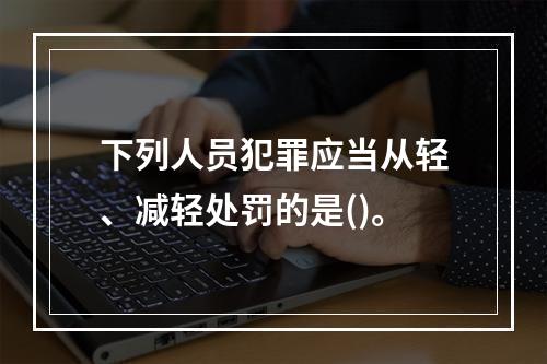 下列人员犯罪应当从轻、减轻处罚的是()。