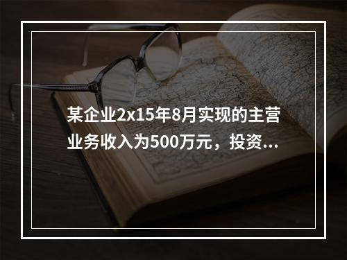 某企业2x15年8月实现的主营业务收入为500万元，投资收益