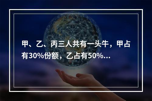 甲、乙、丙三人共有一头牛，甲占有30%份额，乙占有50%份额