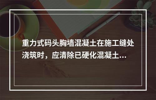 重力式码头胸墙混凝土在施工缝处浇筑时，应清除已硬化混凝土表面