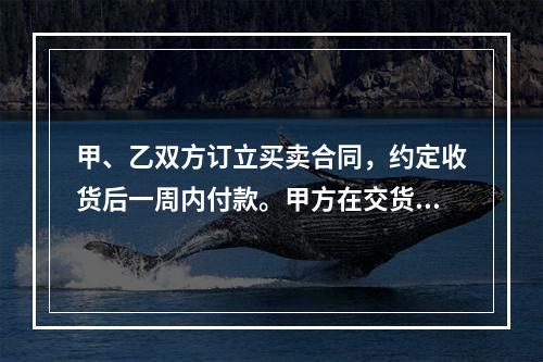 甲、乙双方订立买卖合同，约定收货后一周内付款。甲方在交货前发