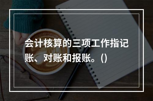 会计核算的三项工作指记账、对账和报账。()