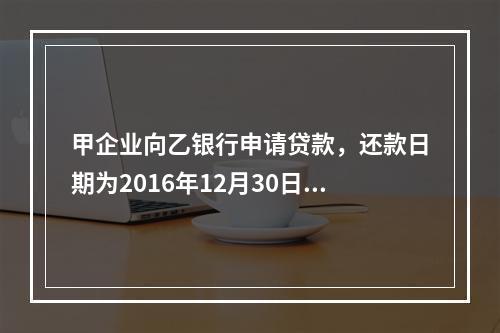 甲企业向乙银行申请贷款，还款日期为2016年12月30日。丙