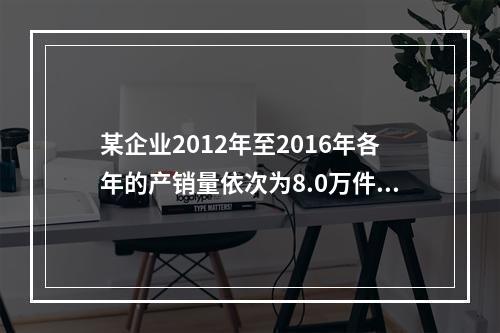 某企业2012年至2016年各年的产销量依次为8.0万件、7