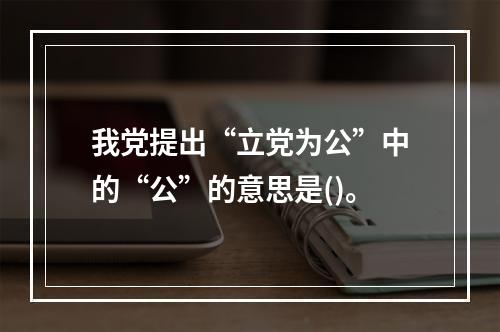 我党提出“立党为公”中的“公”的意思是()。