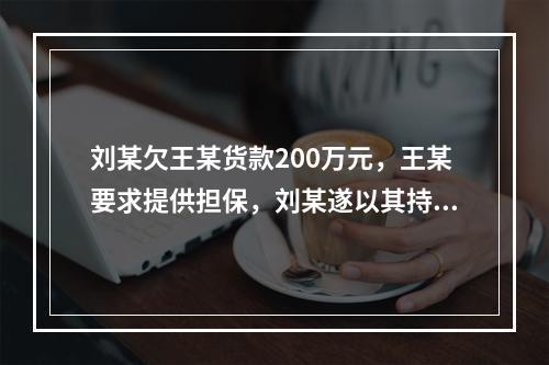 刘某欠王某货款200万元，王某要求提供担保，刘某遂以其持有的