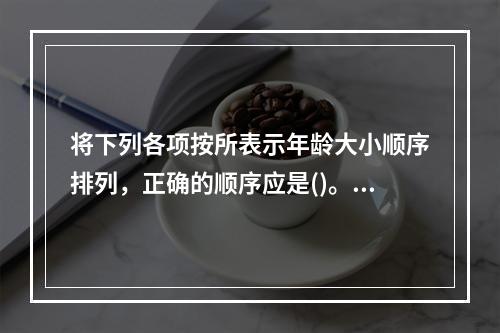 将下列各项按所表示年龄大小顺序排列，正确的顺序应是()。①不