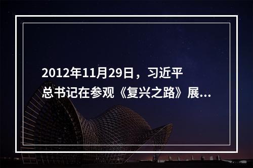 2012年11月29日，习近平总书记在参观《复兴之路》展览时