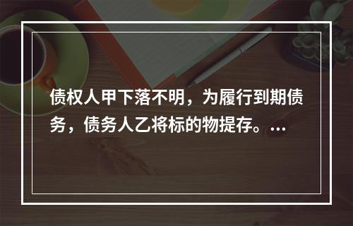 债权人甲下落不明，为履行到期债务，债务人乙将标的物提存。根据