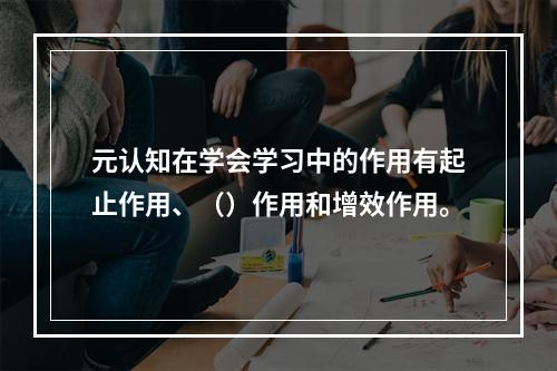 元认知在学会学习中的作用有起止作用、（）作用和增效作用。