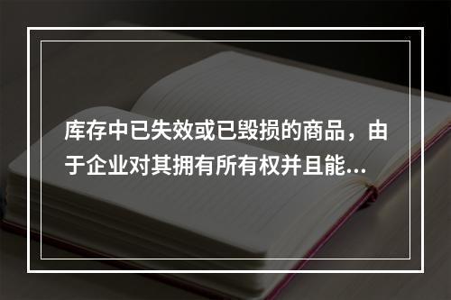 库存中已失效或已毁损的商品，由于企业对其拥有所有权并且能够实