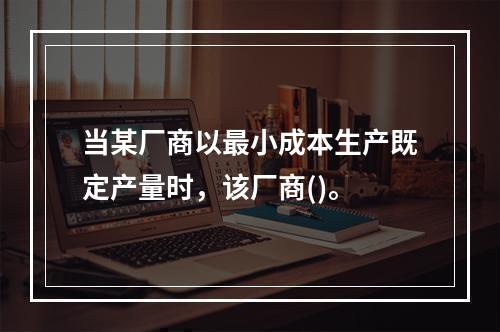 当某厂商以最小成本生产既定产量时，该厂商()。