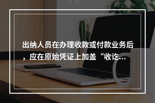 出纳人员在办理收款或付款业务后，应在原始凭证上加盖“收讫”或