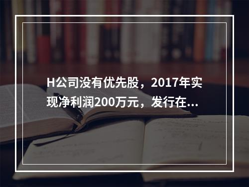 H公司没有优先股，2017年实现净利润200万元，发行在外的