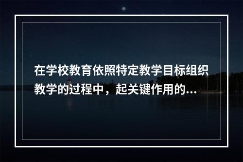 在学校教育依照特定教学目标组织教学的过程中，起关键作用的是（