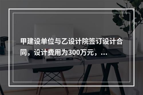 甲建设单位与乙设计院签订设计合同，设计费用为300万元，双方