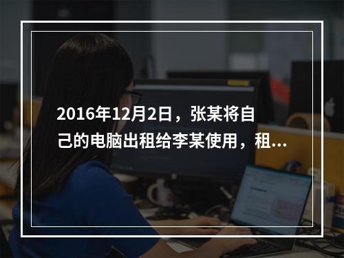 2016年12月2日，张某将自己的电脑出租给李某使用，租期1