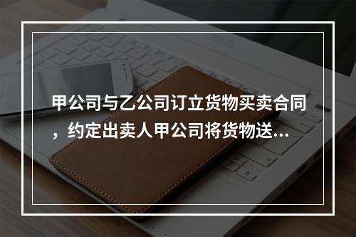 甲公司与乙公司订立货物买卖合同，约定出卖人甲公司将货物送至丙