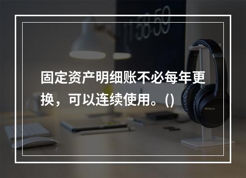 固定资产明细账不必每年更换，可以连续使用。()