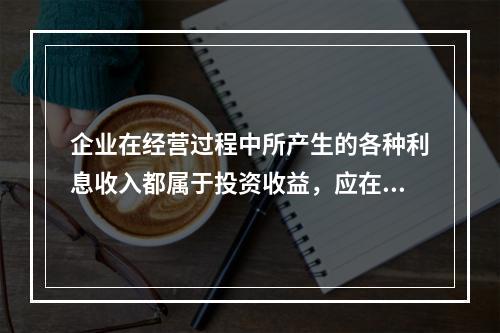 企业在经营过程中所产生的各种利息收入都属于投资收益，应在“投