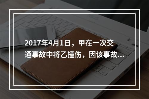 2017年4月1日，甲在一次交通事故中将乙撞伤，因该事故乙对