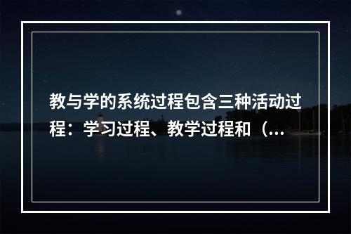 教与学的系统过程包含三种活动过程：学习过程、教学过程和（）。