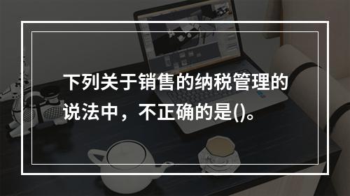 下列关于销售的纳税管理的说法中，不正确的是()。