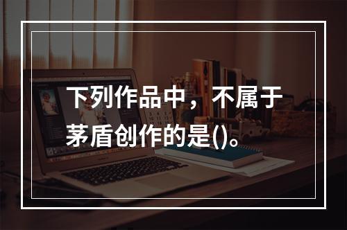 下列作品中，不属于茅盾创作的是()。