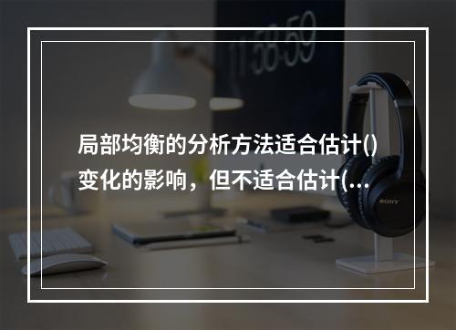 局部均衡的分析方法适合估计()变化的影响，但不适合估计()变