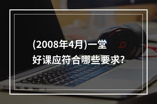 (2008年4月)一堂好课应符合哪些要求?