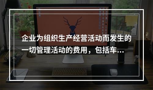 企业为组织生产经营活动而发生的一切管理活动的费用，包括车间管