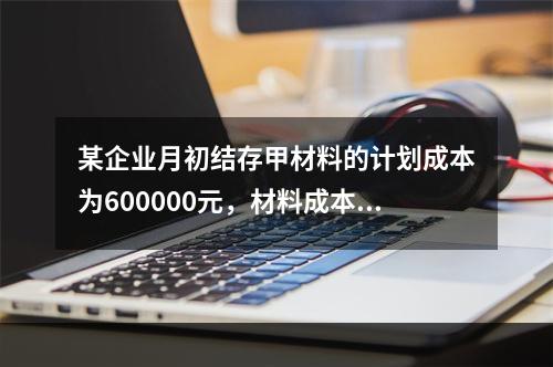 某企业月初结存甲材料的计划成本为600000元，材料成本差异