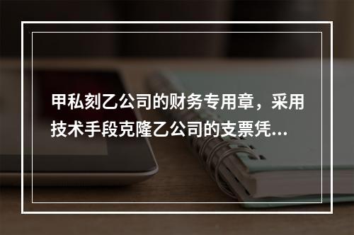 甲私刻乙公司的财务专用章，采用技术手段克隆乙公司的支票凭证，