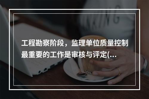 工程勘察阶段，监理单位质量控制最重要的工作是审核与评定( )