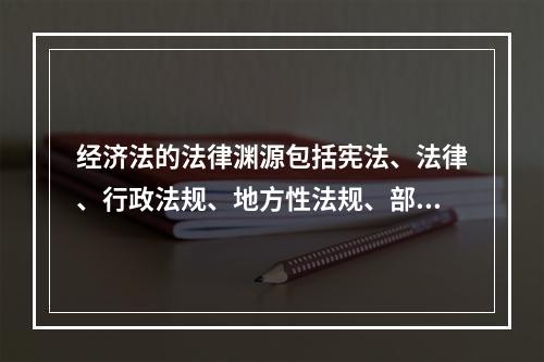 经济法的法律渊源包括宪法、法律、行政法规、地方性法规、部门规