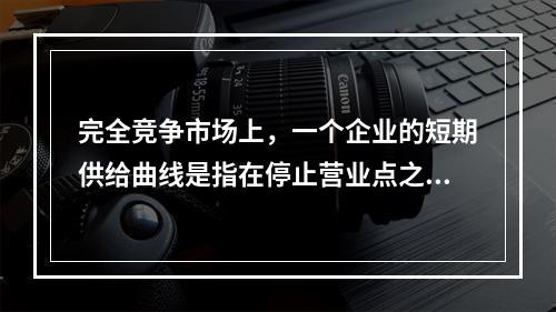 完全竞争市场上，一个企业的短期供给曲线是指在停止营业点之上的