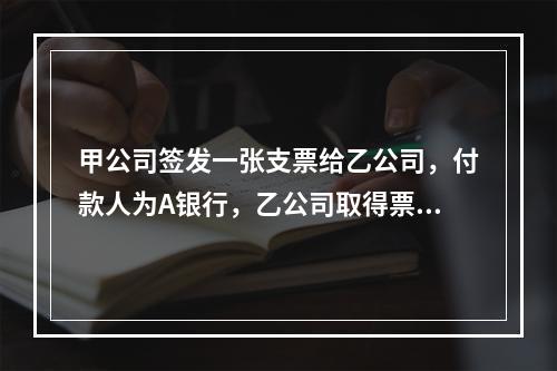 甲公司签发一张支票给乙公司，付款人为A银行，乙公司取得票据后