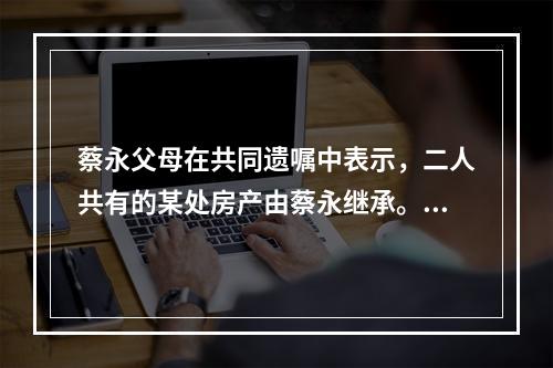 蔡永父母在共同遗嘱中表示，二人共有的某处房产由蔡永继承。蔡永