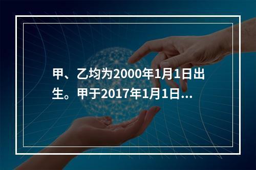 甲、乙均为2000年1月1日出生。甲于2017年1月1日参加