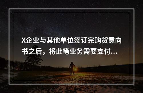 X企业与其他单位签订完购货意向书之后，将此笔业务需要支付的款