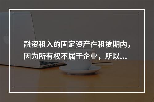 融资租入的固定资产在租赁期内，因为所有权不属于企业，所以，在