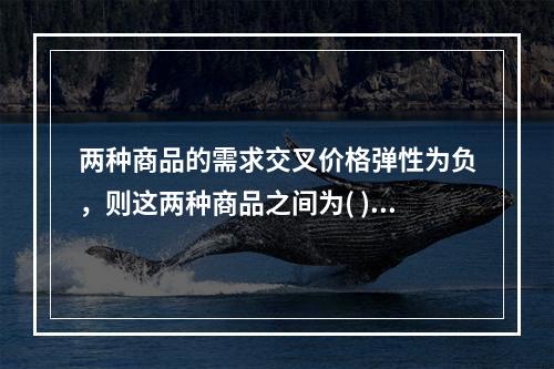 两种商品的需求交叉价格弹性为负，则这两种商品之间为( )。